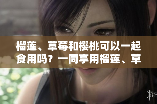 榴蓮、草莓和櫻桃可以一起食用嗎？一同享用榴蓮、草莓和櫻桃的美妙聯(lián)動