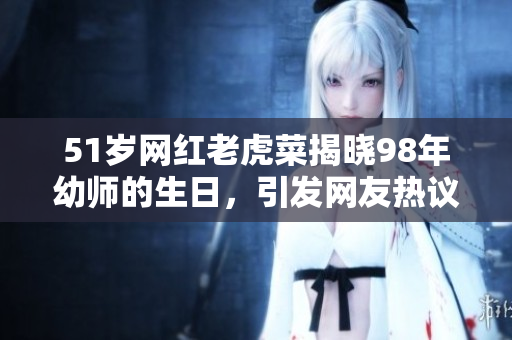 51歲網(wǎng)紅老虎菜揭曉98年幼師的生日，引發(fā)網(wǎng)友熱議
