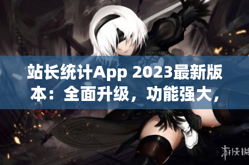 站長統(tǒng)計App 2023最新版本：全面升級，功能強(qiáng)大，用戶體驗(yàn)再提升