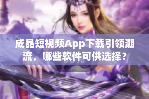 成品短視頻App下載引領(lǐng)潮流，哪些軟件可供選擇？