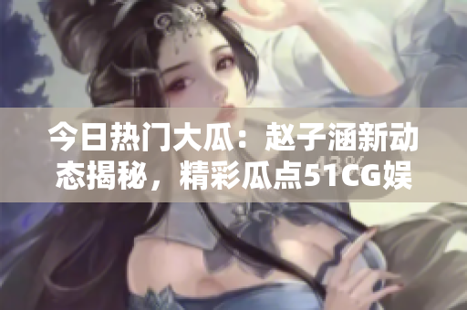 今日熱門大瓜：趙子涵新動態(tài)揭秘，精彩瓜點(diǎn)51CG娛樂圈