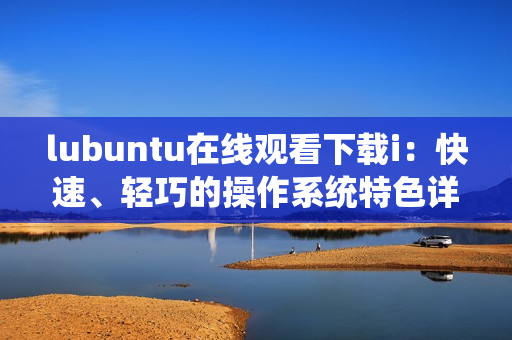 lubuntu在線觀看下載i：快速、輕巧的操作系統(tǒng)特色詳解