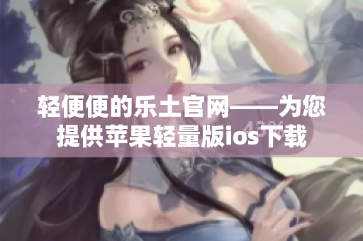 輕便便的樂(lè)土官網(wǎng)——為您提供蘋(píng)果輕量版ios下載
