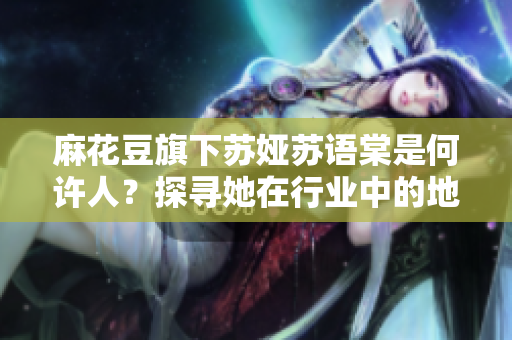 麻花豆旗下蘇婭蘇語(yǔ)棠是何許人？探尋她在行業(yè)中的地位和作用