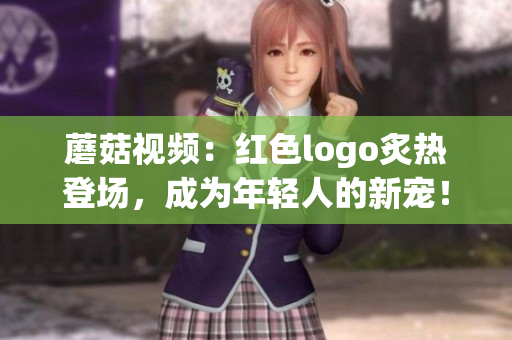 蘑菇視頻：紅色logo炙熱登場(chǎng)，成為年輕人的新寵！