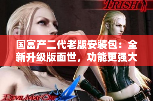 國富產(chǎn)二代老版安裝包：全新升級(jí)版面世，功能更強(qiáng)大