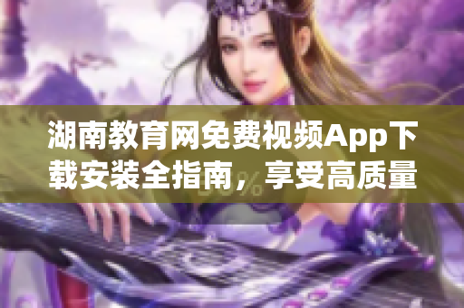 湖南教育網(wǎng)免費(fèi)視頻App下載安裝全指南，享受高質(zhì)量教育資源。