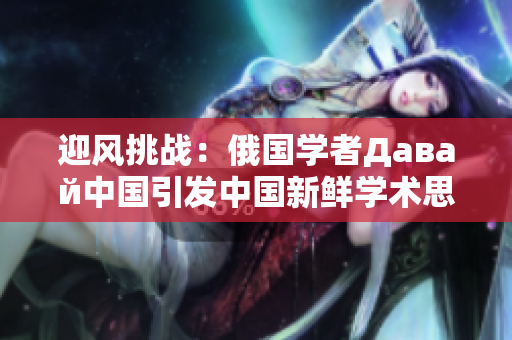 迎風挑戰(zhàn)：俄國學者Давай中國引發(fā)中國新鮮學術思潮