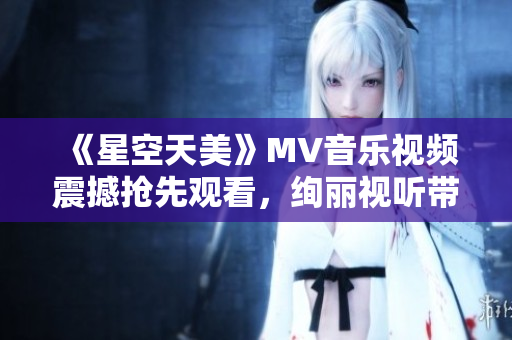 《星空天美》MV音樂視頻震撼搶先觀看，絢麗視聽帶你穿越浩瀚星空