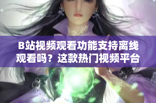 B站視頻觀看功能支持離線觀看嗎？這款熱門視頻平臺是否支持離線觀看功能的探討