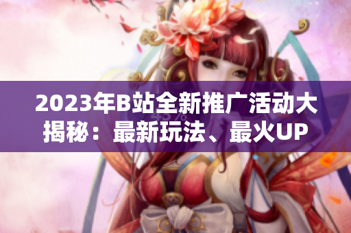 2023年B站全新推廣活動(dòng)大揭秘：最新玩法、最火UP主、最熱動(dòng)態(tài)一網(wǎng)打盡