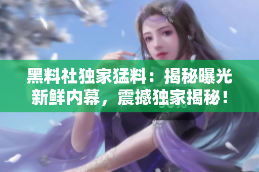 黑料社獨(dú)家猛料：揭秘曝光新鮮內(nèi)幕，震撼獨(dú)家揭秘！