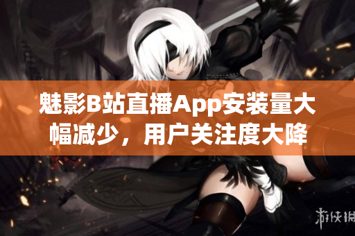 魅影B站直播App安裝量大幅減少，用戶關(guān)注度大降