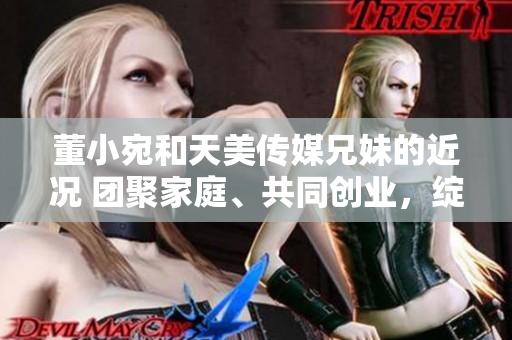 董小宛和天美傳媒兄妹的近況 團(tuán)聚家庭、共同創(chuàng)業(yè)，綻放生活新篇章
