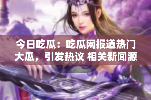 今日吃瓜：吃瓜網(wǎng)報(bào)道熱門大瓜，引發(fā)熱議 相關(guān)新聞源源不斷