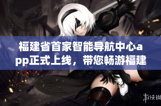 福建省首家智能導(dǎo)航中心app正式上線，帶您暢游福建美景