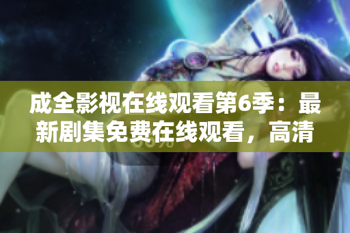 成全影視在線觀看第6季：最新劇集免費(fèi)在線觀看，高清無(wú)廣告，全網(wǎng)獨(dú)播【更新至第6季】