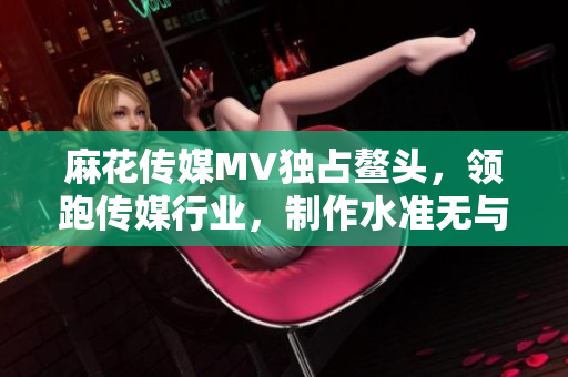 麻花傳媒MV獨占鰲頭，領(lǐng)跑傳媒行業(yè)，制作水準無與倫比