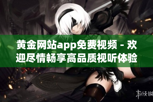 黃金網(wǎng)站app免費(fèi)視頻 - 歡迎盡情暢享高品質(zhì)視聽(tīng)體驗(yàn)