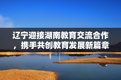遼寧迎接湖南教育交流合作，攜手共創(chuàng)教育發(fā)展新篇章