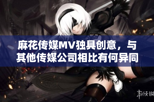 麻花傳媒MV獨具創(chuàng)意，與其他傳媒公司相比有何異同？