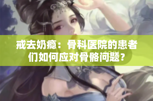 戒去奶癮：骨科醫(yī)院的患者們如何應對骨骼問題？