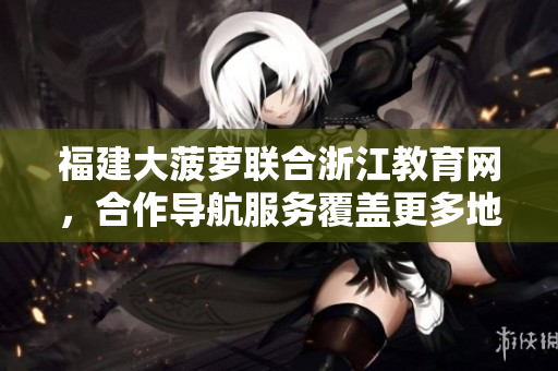福建大菠蘿聯(lián)合浙江教育網(wǎng)，合作導航服務覆蓋更多地區(qū)