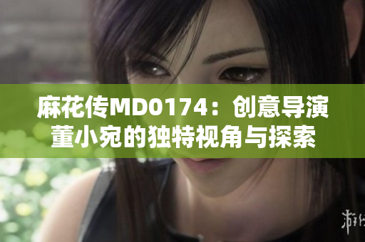麻花傳MD0174：創(chuàng)意導(dǎo)演董小宛的獨特視角與探索