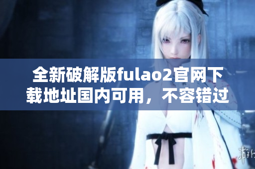 全新破解版fulao2官網(wǎng)下載地址國內可用，不容錯過!