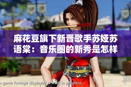 麻花豆旗下新晉歌手蘇婭蘇語棠：音樂圈的新秀是怎樣一位人？