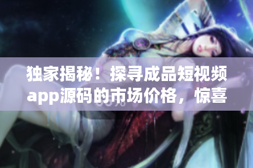 獨家揭秘！探尋成品短視頻app源碼的市場價格，驚喜報告等你來！