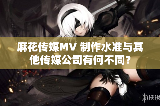 麻花傳媒MV 制作水準(zhǔn)與其他傳媒公司有何不同？