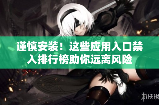 謹(jǐn)慎安裝！這些應(yīng)用入口禁入排行榜助你遠(yuǎn)離風(fēng)險