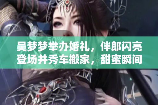 吳夢(mèng)夢(mèng)舉辦婚禮，伴郎閃亮登場(chǎng)并秀車搬家，甜蜜瞬間供不應(yīng)求