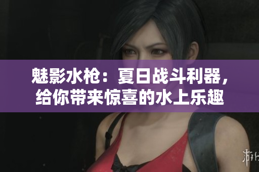 魅影水槍：夏日戰(zhàn)斗利器，給你帶來驚喜的水上樂趣