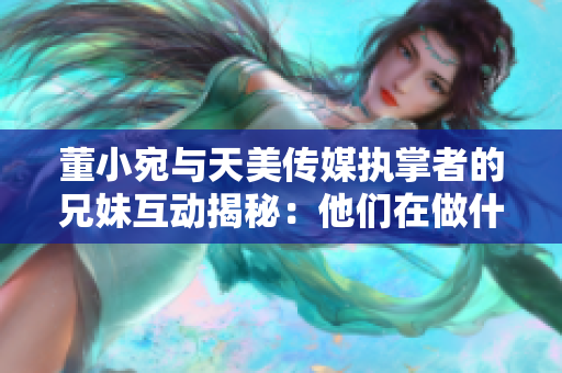 董小宛與天美傳媒執(zhí)掌者的兄妹互動揭秘：他們在做什么？