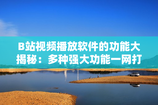 B站視頻播放軟件的功能大揭秘：多種強(qiáng)大功能一網(wǎng)打盡