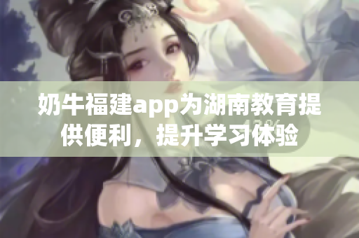 奶牛福建app為湖南教育提供便利，提升學(xué)習(xí)體驗(yàn)
