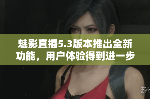 魅影直播5.3版本推出全新功能，用戶體驗(yàn)得到進(jìn)一步提升