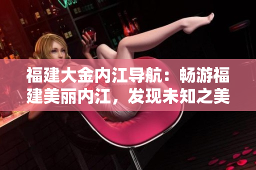 福建大金內(nèi)江導航：暢游福建美麗內(nèi)江，發(fā)現(xiàn)未知之美