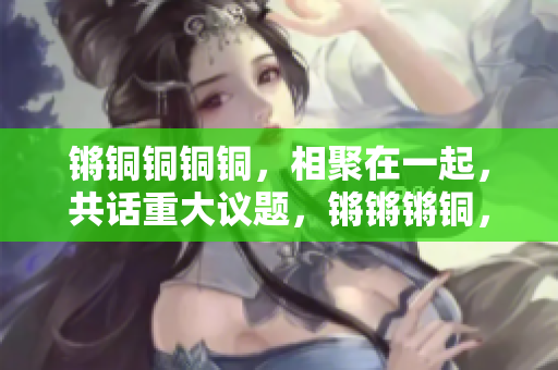 鏘銅銅銅銅，相聚在一起，共話重大議題，鏘鏘鏘銅，探討熱點話題，在鏘聲中見證變遷。