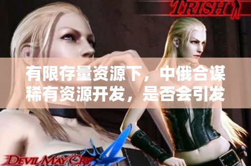 有限存量資源下，中俄合謀稀有資源開發(fā)，是否會引發(fā)國際資源競爭？