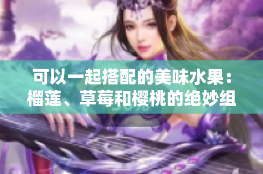 可以一起搭配的美味水果：榴蓮、草莓和櫻桃的絕妙組合！
