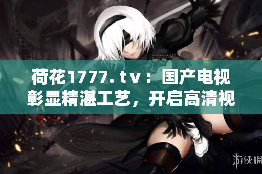荷花1777. tⅴ：國(guó)產(chǎn)電視彰顯精湛工藝，開(kāi)啟高清視覺(jué)盛宴