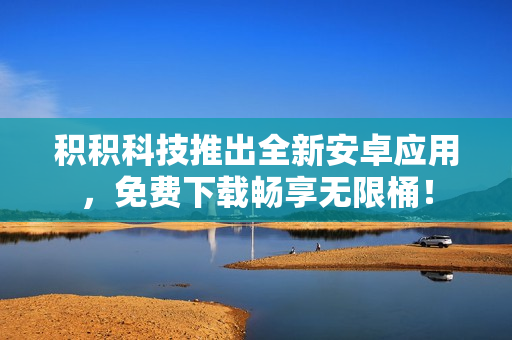 積積科技推出全新安卓應(yīng)用，免費(fèi)下載暢享無(wú)限桶！