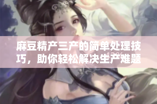 麻豆精產(chǎn)三產(chǎn)的簡單處理技巧，助你輕松解決生產(chǎn)難題