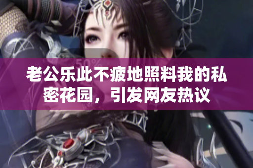 老公樂(lè)此不疲地照料我的私密花園，引發(fā)網(wǎng)友熱議