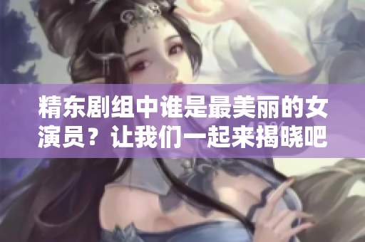 精東劇組中誰是最美麗的女演員？讓我們一起來揭曉吧