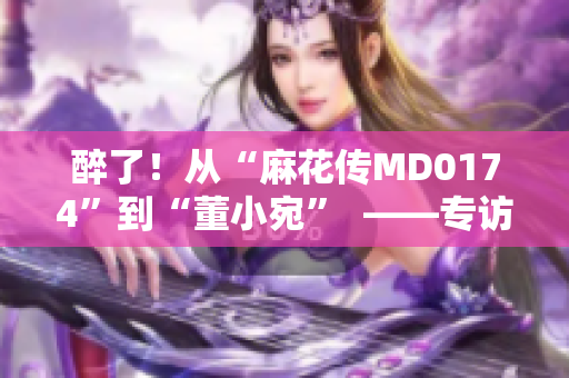 醉了！從“麻花傳MD0174”到“董小宛”  ——專訪國民喜劇國民喜劇標志性人物　