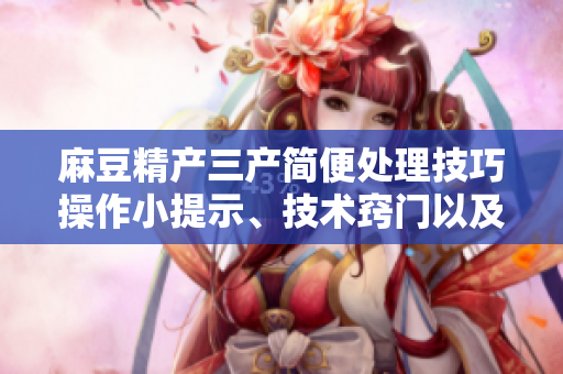 麻豆精產(chǎn)三產(chǎn)簡便處理技巧操作小提示、技術(shù)竅門以及易行的解決方案